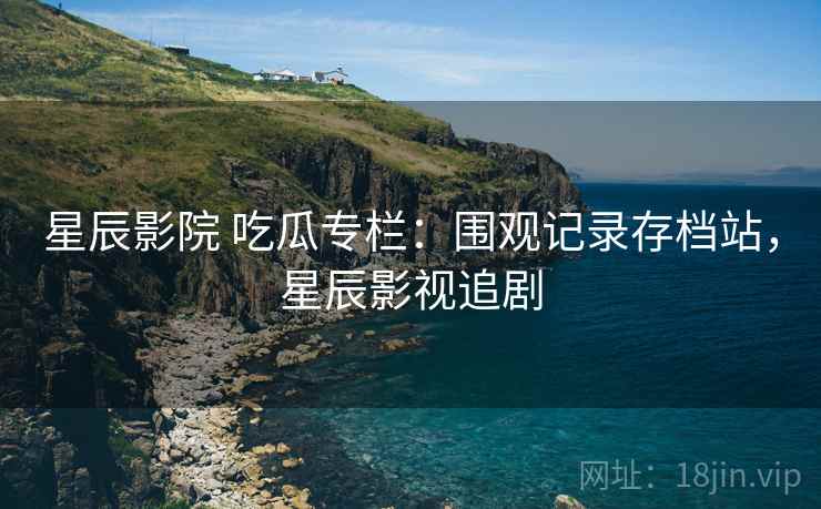 星辰影院 吃瓜专栏:围观记录存档站,星辰影视追剧 星辰影院 吃瓜专栏:围观记录存档站,星辰影视追剧