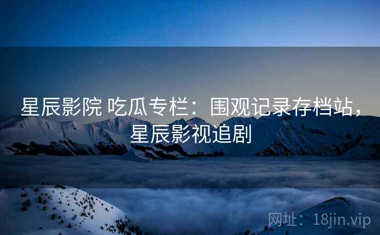 星辰影院 吃瓜专栏：围观记录存档站，星辰影视追剧