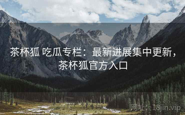 茶杯狐 吃瓜专栏:最新进展集中更新,茶杯狐官方入口 茶杯狐 吃瓜专栏:最新进展集中更新,茶杯狐官方入口