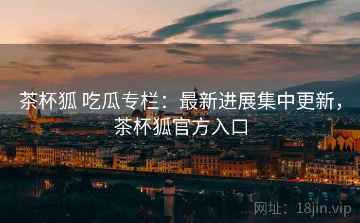 茶杯狐 吃瓜专栏：最新进展集中更新，茶杯狐官方入口