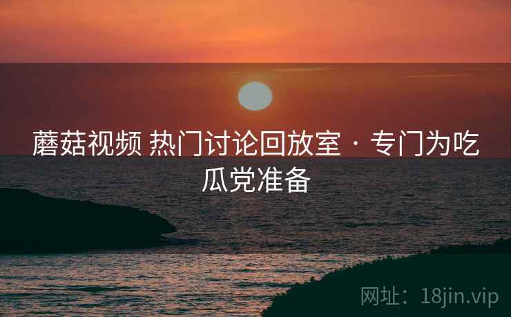 蘑菇视频 热门讨论回放室 · 专门为吃瓜党准备 蘑菇视频 热门讨论回放室 · 专门为吃瓜党准备