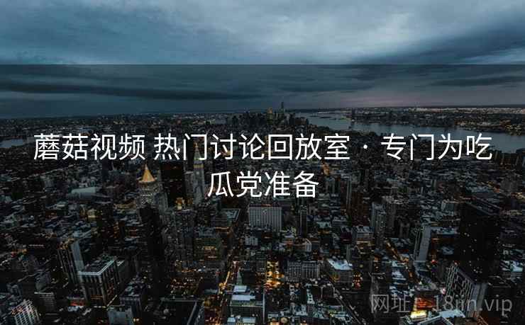蘑菇视频 热门讨论回放室 · 专门为吃瓜党准备 蘑菇视频 热门讨论回放室 · 专门为吃瓜党准备