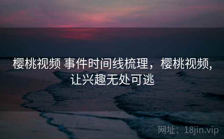 樱桃视频 事件时间线梳理,樱桃视频,让兴趣无处可逃 樱桃视频 事件时间线梳理,樱桃视频,让兴趣无处可逃