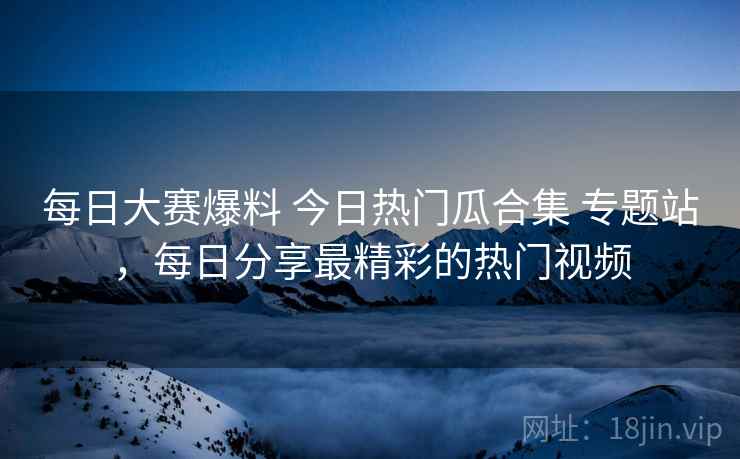 每日大赛爆料 今日热门瓜合集 专题站，每日分享最精彩的热门视频