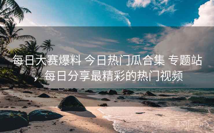 每日大赛爆料 今日热门瓜合集 专题站，每日分享最精彩的热门视频