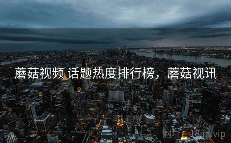 蘑菇视频 话题热度排行榜，蘑菇视讯