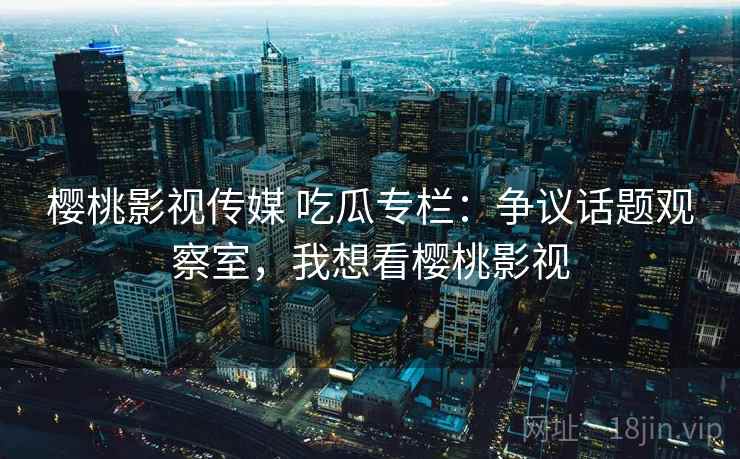 樱桃影视传媒 吃瓜专栏:争议话题观察室,我想看樱桃影视