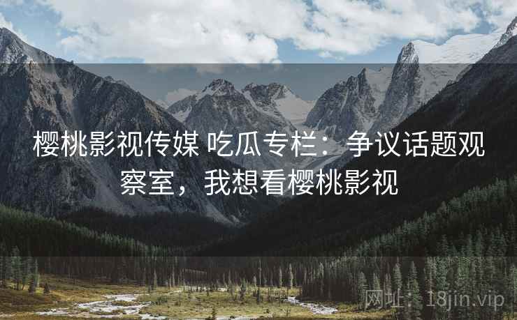樱桃影视传媒 吃瓜专栏:争议话题观察室,我想看樱桃影视 樱桃影视传媒 吃瓜专栏:争议话题观察室,我想看樱桃影视