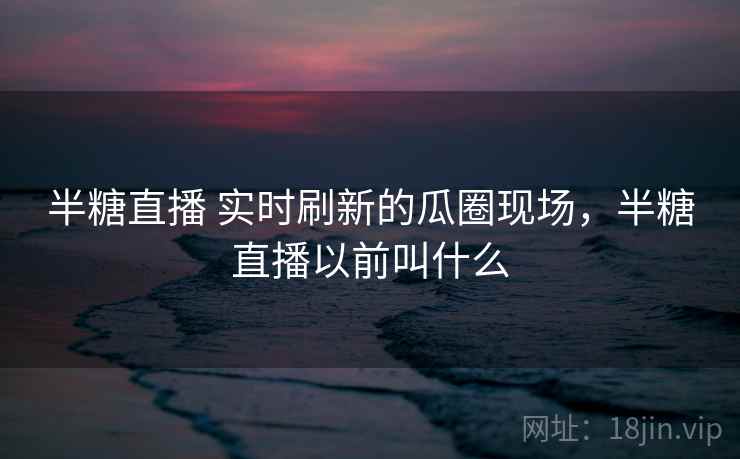 半糖直播 实时刷新的瓜圈现场，半糖直播以前叫什么