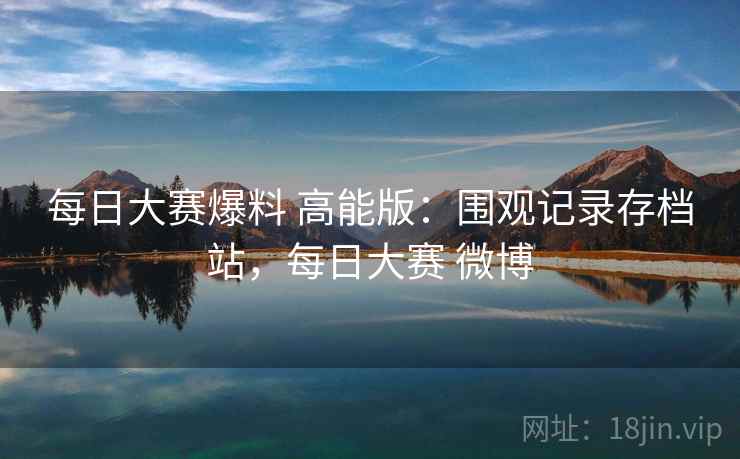 每日大赛爆料 高能版：围观记录存档站，每日大赛 微博