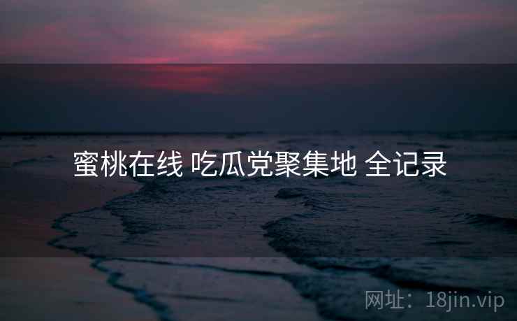 蜜桃在线 吃瓜党聚集地 全记录
