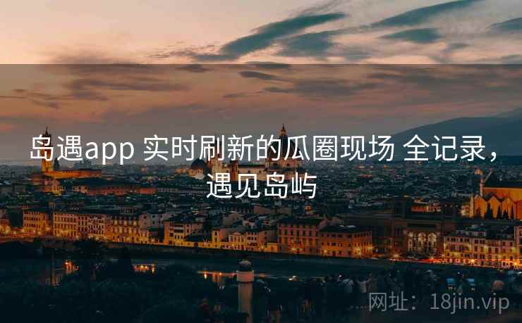 岛遇app 实时刷新的瓜圈现场 全记录，遇见岛屿