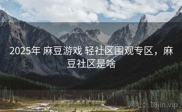 2025年 麻豆游戏 轻社区围观专区，麻豆社区是啥