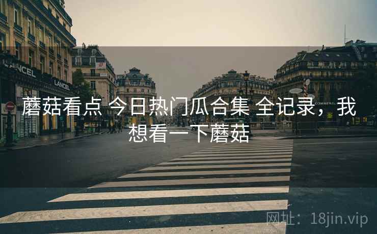 蘑菇看点 今日热门瓜合集 全记录，我想看一下蘑菇
