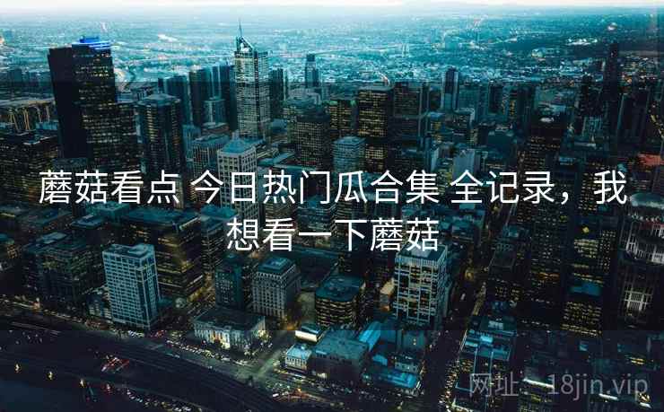 蘑菇看点 今日热门瓜合集 全记录，我想看一下蘑菇